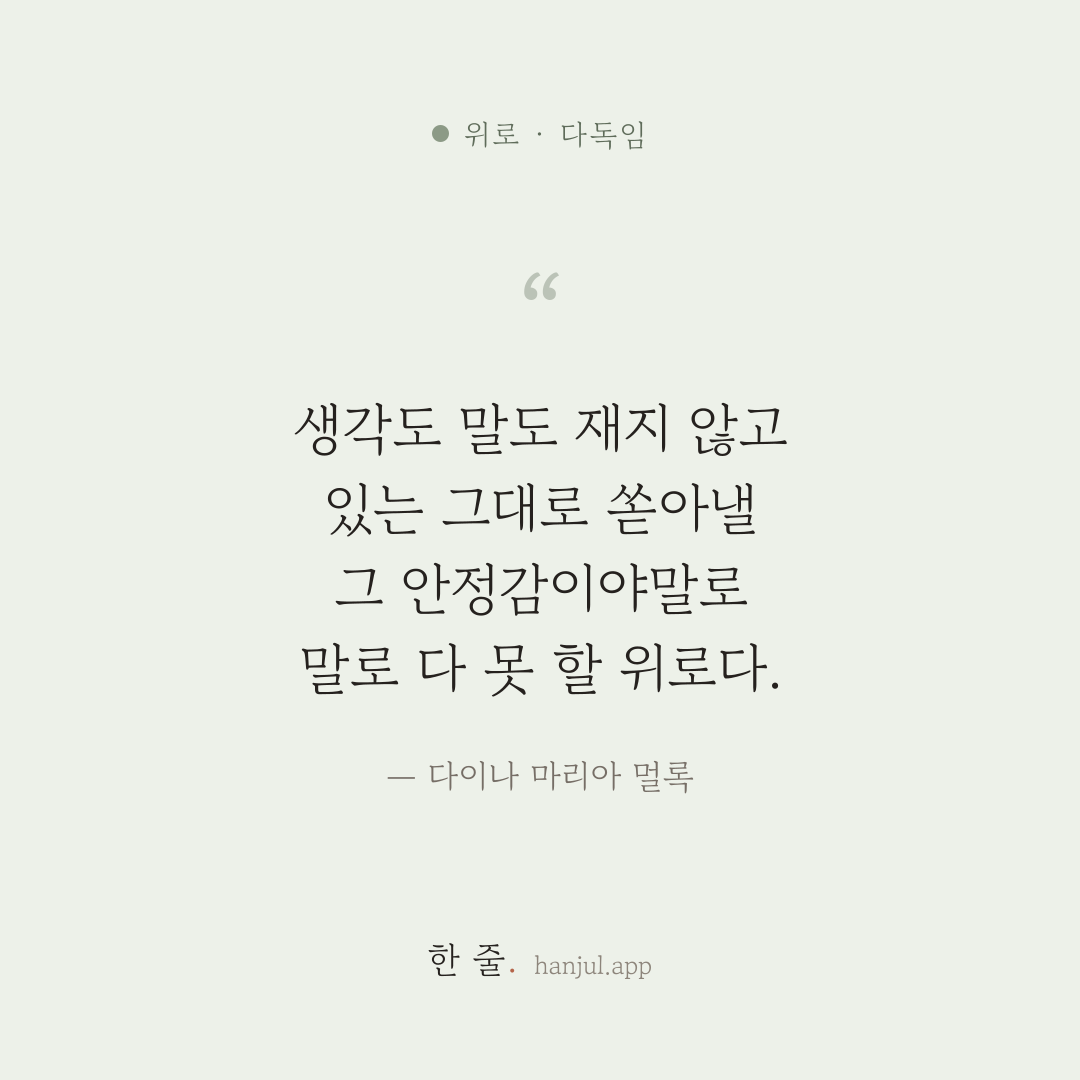 어떤 사람 곁에서 생각도 말도 재지 않고 있는 그대로 쏟아낼 수 있다는 것, 그 안정감이야말로 말로 다 못 할 위로다. — 다이나 마리아 멀록의 위로 명언 카드