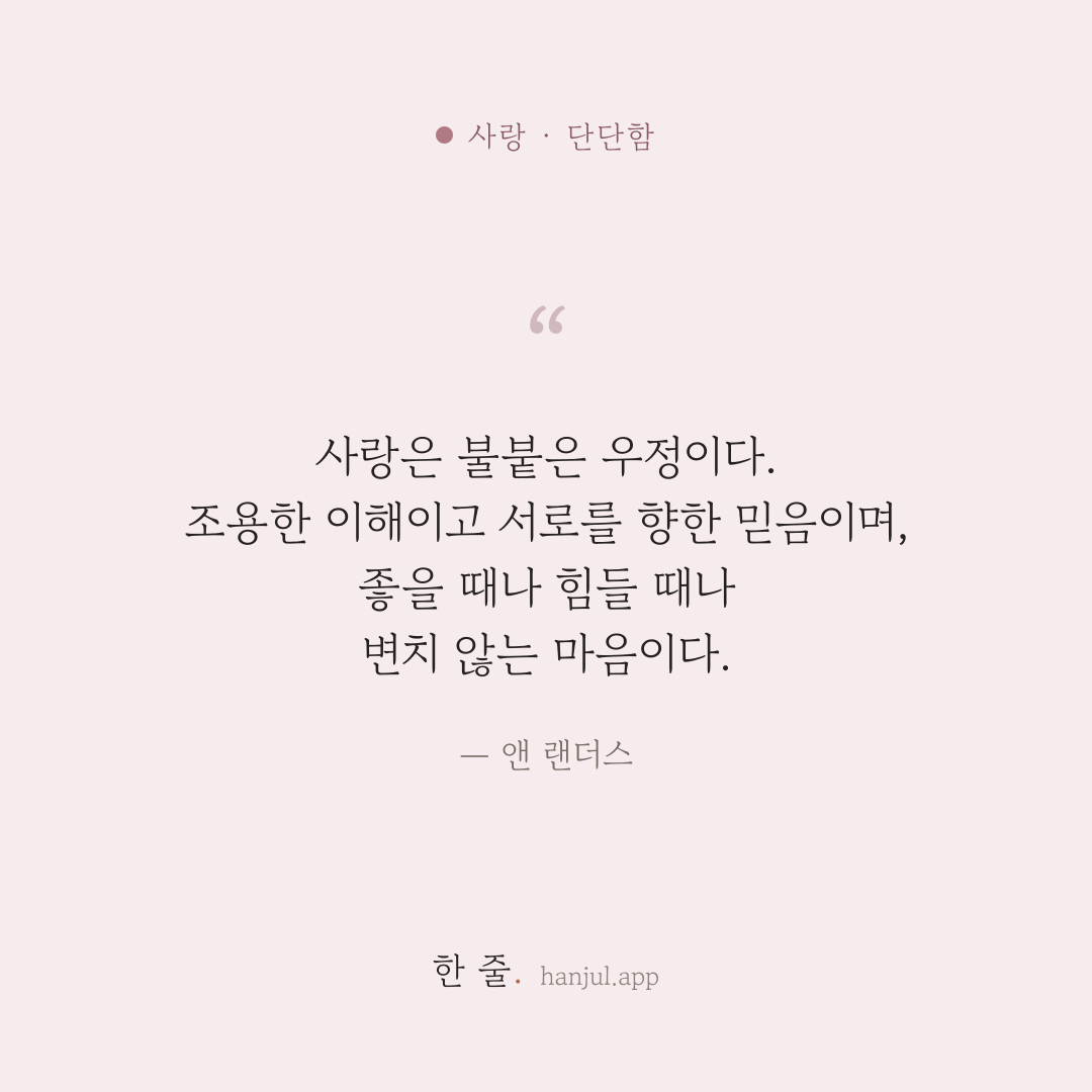 사랑은 불붙은 우정이다. 조용한 이해이고 서로를 향한 믿음이며, 좋을 때나 힘들 때나 변치 않는 마음이다. — 앤 랜더스의 사랑 명언 카드